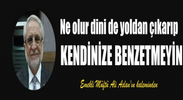 DİNİ KENDİNİZE BENZETMEYİN...