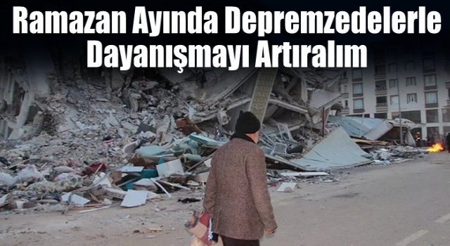 Ramazan ayında depremzedelerle dayanışmayı artıralım